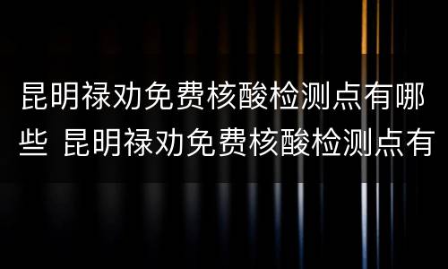 昆明禄劝免费核酸检测点有哪些 昆明禄劝免费核酸检测点有哪些地点