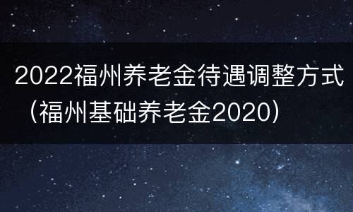 2022福州养老金待遇调整方式（福州基础养老金2020）