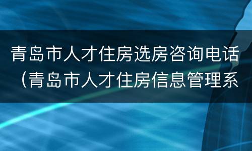 青岛市人才住房选房咨询电话（青岛市人才住房信息管理系统电话）