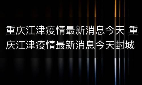 重庆江津疫情最新消息今天 重庆江津疫情最新消息今天封城了