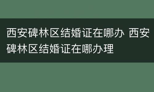 西安碑林区结婚证在哪办 西安碑林区结婚证在哪办理