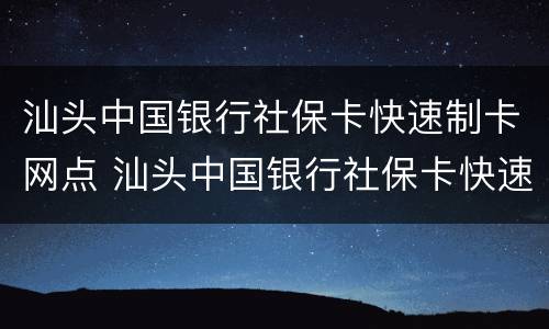 汕头中国银行社保卡快速制卡网点 汕头中国银行社保卡快速制卡网点地址