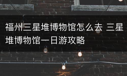 福州三星堆博物馆怎么去 三星堆博物馆一日游攻略