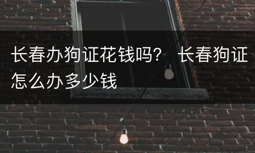 长春办狗证花钱吗？ 长春狗证怎么办多少钱