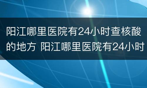 阳江哪里医院有24小时查核酸的地方 阳江哪里医院有24小时查核酸的地方呀