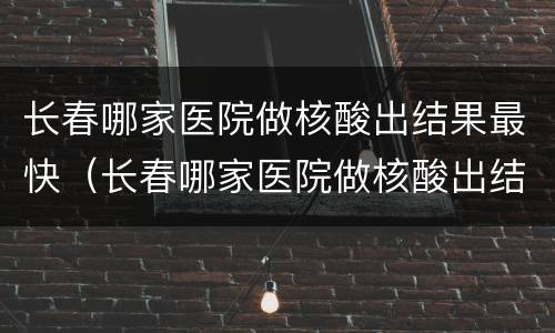 长春哪家医院做核酸出结果最快（长春哪家医院做核酸出结果快?）
