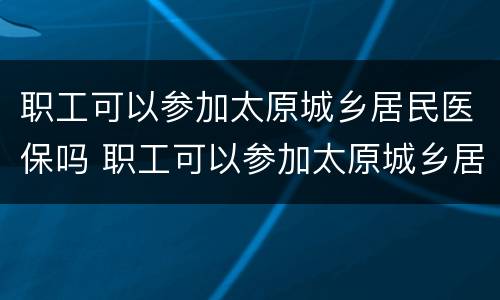 职工可以参加太原城乡居民医保吗 职工可以参加太原城乡居民医保吗报销吗