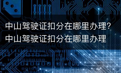 中山驾驶证扣分在哪里办理? 中山驾驶证扣分在哪里办理