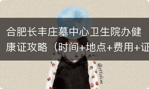 合肥长丰庄墓中心卫生院办健康证攻略（时间+地点+费用+证件）