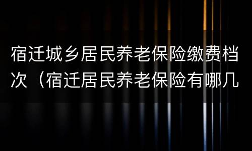 宿迁城乡居民养老保险缴费档次（宿迁居民养老保险有哪几个档次）