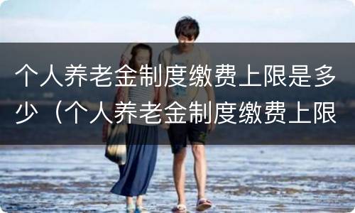 个人养老金制度缴费上限是多少（个人养老金制度缴费上限是多少钱）