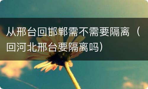 从邢台回邯郸需不需要隔离（回河北邢台要隔离吗）