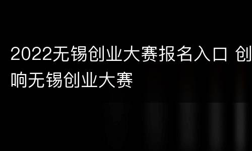 2022无锡创业大赛报名入口 创响无锡创业大赛