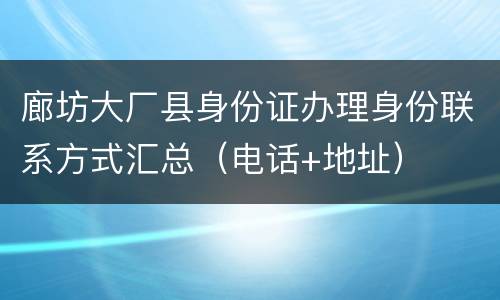 廊坊大厂县身份证办理身份联系方式汇总（电话+地址）