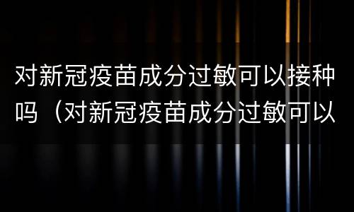 对新冠疫苗成分过敏可以接种吗（对新冠疫苗成分过敏可以接种吗）