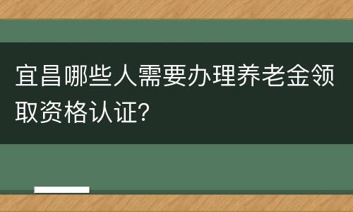 宜昌哪些人需要办理养老金领取资格认证？
