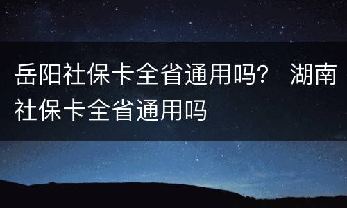 岳阳社保卡全省通用吗？ 湖南社保卡全省通用吗
