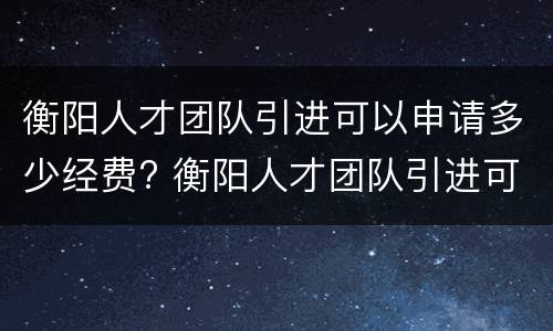 衡阳人才团队引进可以申请多少经费? 衡阳人才团队引进可以申请多少经费补贴