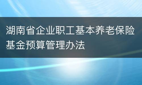 湖南省企业职工基本养老保险基金预算管理办法