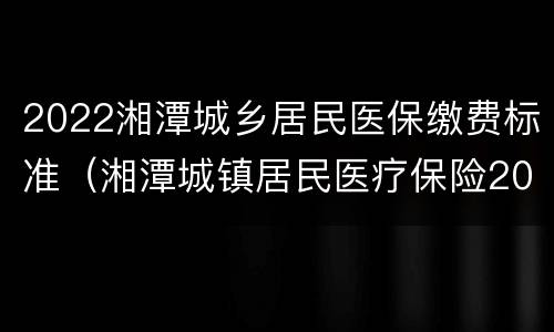 2022湘潭城乡居民医保缴费标准（湘潭城镇居民医疗保险2020）