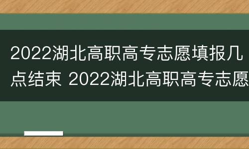 2022湖北高职高专志愿填报几点结束 2022湖北高职高专志愿填报几点结束呢
