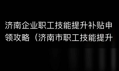 济南企业职工技能提升补贴申领攻略（济南市职工技能提升补贴）