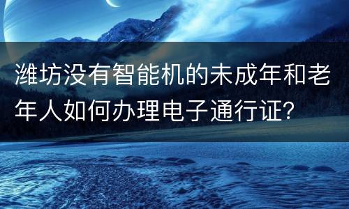 潍坊没有智能机的未成年和老年人如何办理电子通行证？