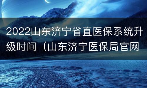 2022山东济宁省直医保系统升级时间（山东济宁医保局官网）