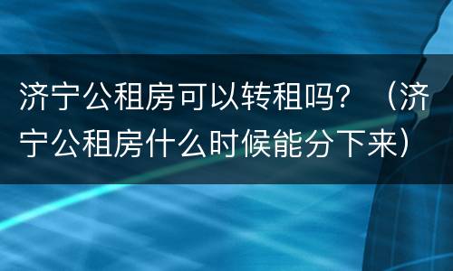 济宁公租房可以转租吗？（济宁公租房什么时候能分下来）