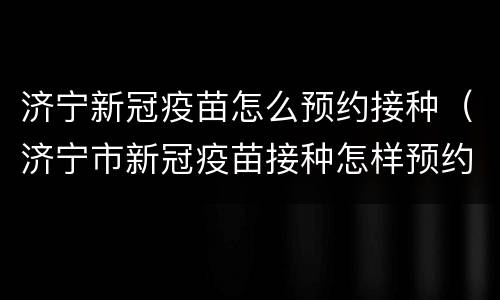 济宁新冠疫苗怎么预约接种（济宁市新冠疫苗接种怎样预约）