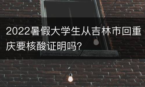 2022暑假大学生从吉林市回重庆要核酸证明吗？