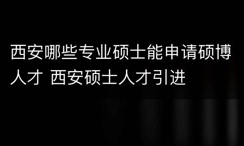 西安哪些专业硕士能申请硕博人才 西安硕士人才引进