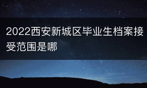 2022西安新城区毕业生档案接受范围是哪