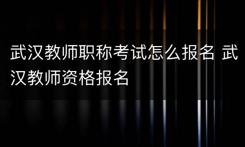 武汉教师职称考试怎么报名 武汉教师资格报名