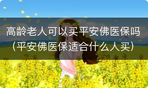高龄老人可以买平安佛医保吗（平安佛医保适合什么人买）