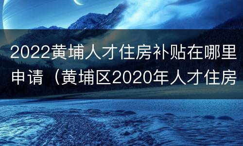 2022黄埔人才住房补贴在哪里申请（黄埔区2020年人才住房补贴）
