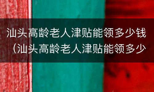 汕头高龄老人津贴能领多少钱（汕头高龄老人津贴能领多少钱一年）