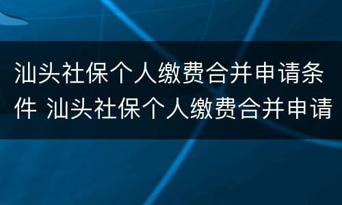 汕头社保个人缴费合并申请条件 汕头社保个人缴费合并申请条件及流程