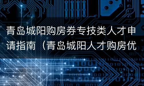 青岛城阳购房券专技类人才申请指南（青岛城阳人才购房优惠政策）