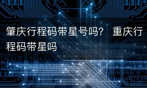 肇庆行程码带星号吗？ 重庆行程码带星吗