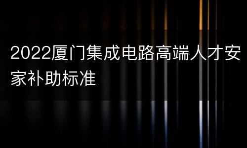 2022厦门集成电路高端人才安家补助标准