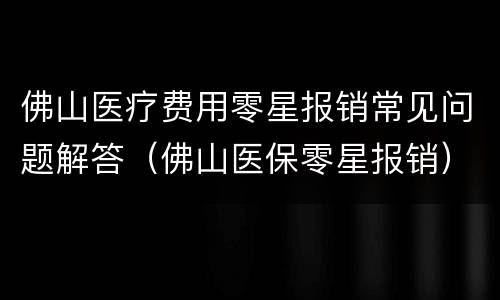 佛山医疗费用零星报销常见问题解答（佛山医保零星报销）