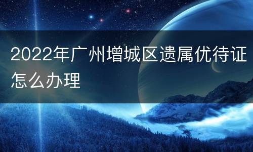 2022年广州增城区遗属优待证怎么办理