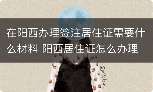 在阳西办理签注居住证需要什么材料 阳西居住证怎么办理