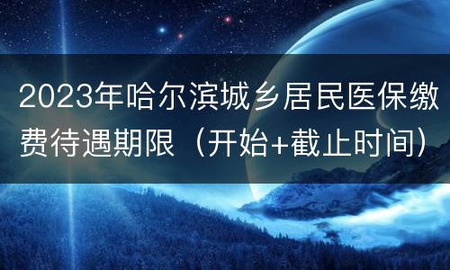 2023年哈尔滨城乡居民医保缴费待遇期限（开始+截止时间）