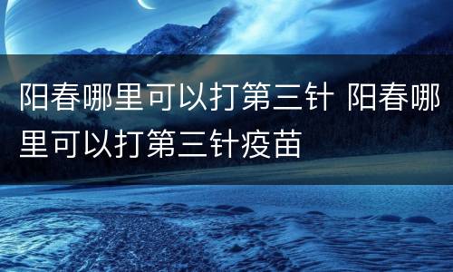 阳春哪里可以打第三针 阳春哪里可以打第三针疫苗
