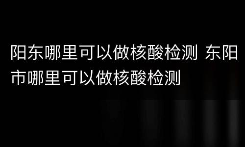 阳东哪里可以做核酸检测 东阳市哪里可以做核酸检测