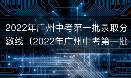 2022年广州中考第一批录取分数线（2022年广州中考第一批录取分数线是多少）