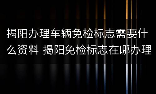 揭阳办理车辆免检标志需要什么资料 揭阳免检标志在哪办理