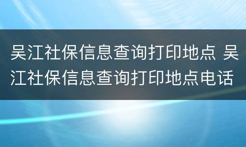 吴江社保信息查询打印地点 吴江社保信息查询打印地点电话